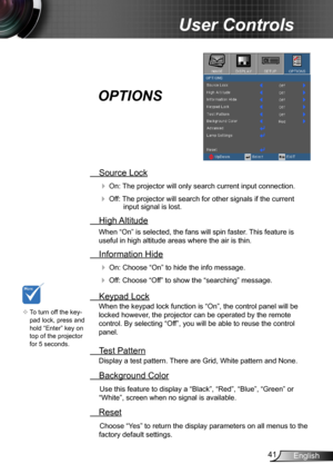 Page 4141English
User Controls
 Source Lock
 On: The projector will only search current input connection.
 Off: The projector will search for other signals if the current input signal is lost. 
  High Altitude
When “On” is selected, the fans will spin faster. This feature is 
useful in high altitude areas where the air is thin.
 Information Hide
 On: Choose “On” to hide the info message.
 Off: Choose “Off” to show the “searching” message.
 Keypad Lock
When the keypad lock function is “On”, the control panel...