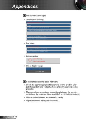Page 4848English
Appendices
 On Screen Messages 
 Temperature warning:
 
 Fan failed:
 
 Lamp warning:
 
 Out of display range:
 
 If the remote control does not work
 Check the operating angle of the remote control is within ±15° both horizontally and vertically of one of the IR receivers on the projector.
 Make sure there are not any obstructions between the remote control and the projector. Move to within 7 m (±0°) of the projector.
 Make sure the batteries are inserted correctly.
 Replace batteries...