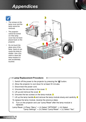 Page 5050English
Appendices
Lamp Replacement Procedure:
1. Switch off the power to the projector by pressing the “” button. 
2. Allow the projector to cool down for at least 30 minutes.
3. Disconnect the power cord.
4. Unscrew the one screw on the cover. 1
5. Lift up and remove the cover. 2
6. Unscrew the two screws on the lamp module. 3
7. Lift up the lamp handle 4 and remove the lamp module slowly and carefully. 5
To replace the lamp module, reverse the previous steps.
8.   Turn on the projector and use “Lamp...