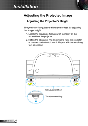 Page 1616English
Installation
Adjusting the Projected Image
Adjusting the Projector’s Height 
Tilt-Adjustment Feet
Tilt-Adjustment Ring
The projector is equipped with elevator feet for adjusting 
the image height.
1. Locate the adjustable foot you wish to modify on the 
underside of the projector. 
2. Rotate the adjustable ring clockwise to raise the projector 
or counter clockwise to lower it. Repeat with the remaining 
feet as needed. 