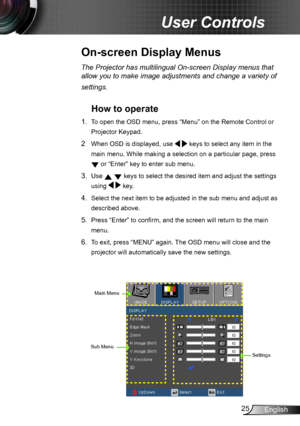 Page 2525English
User Controls
The Projector has multilingual On-screen Display menus that 
allow you to make image adjustments and change a variety of 
settings.
How to operate 
1. To open the OSD menu, press “Menu” on the Remote Control or 
Projector Keypad.
2  When OSD is displayed, use   keys to select any item in the 
main menu. While making a selection on a particular page, press 
 or “Enter” key to enter sub menu.
3. Use   keys to select the desired item and adjust the settings 
using   key.
4. Select...