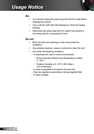 Page 44English
Usage Notice
Do:
		Turn off and unplug the power plug from the AC outlet before 
cleaning the product.
		Use a soft dry cloth with mild detergent to clean the display 
housing.
		Disconnect the power plug from AC outlet if the product is 
not being used for a long period of time.
Do not:
		Block the slots and openings on the unit provided for 
ventilation.
		Use abrasive cleaners, waxes or solvents to clean the unit.
		Use under the following conditions:
  - In extremely hot, cold or humid...