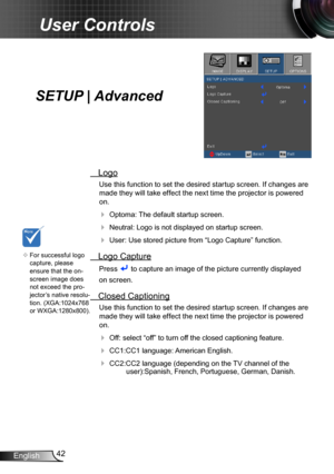 Page 4242English
User Controls
SETUP | Advanced
 Logo
Use this function to set the desired startup screen. If changes are 
made they will take effect the next time the projector is powered 
on.
 Optoma: The default startup screen.
 Neutral: Logo is not displayed on startup screen.
 User: Use stored picture from “Logo Capture” function.
 Logo Capture
Press  to capture an image of the picture currently displayed
on screen.
 Closed Captioning
Use this function to set the desired startup screen. If changes are...