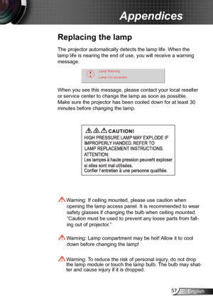 Page 5757English
Appendices
Replacing the lamp
The projector automatically detects the lamp life. When the 
lamp life is nearing the end of use, you will receive a warning 
message.
When you see this message, please contact your local reseller 
or service center to change the lamp as soon as possible. 
Make sure the projector has been cooled down for at least 30 
minutes before changing the lamp. 
 Warning: Lamp compartment may be hot! Allow it to cool 
down before changing the lamp!
 Warning: To reduce the...