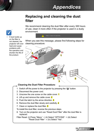 Page 5959English
Appendices
Replacing and cleaning the dust 
filter
We recommend cleaning the dust filter after every 300 hours 
of use, clean it more often if the projector is used in a dusty 
environment. 
 
When you see this message, please find following steps for 
cleaning procedure: 
	If dust builds up on the filter is not cleaned, the projector will over-heat and cause problems with the operation and shorten the life of the product.
Cleaning the Dust Filter Procedure:
1. Switch off the power to the...