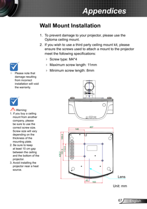 Page 6767English
Appendices
	Please note that damage resulting from incorrect installation will void the warranty.
Wall Mount Installation
1. To prevent damage to your projector, please use the 
Optoma ceiling mount.
2. If you wish to use a third party ceiling mount kit, please 
ensure the screws used to attach a mount to the projector 
meet the following specifications:
  Screw type: M4*4
  Maximum screw length: 11mm
   Minimum screw length: 8mm
 Warning: 1. If you buy a ceiling mount from another company,...