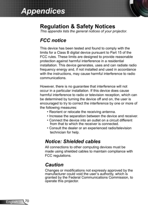 Page 7070English
Appendices
Regulation & Safety Notices
This appendix lists the general notices of your projector. 
FCC notice 
This device has been tested and found to comply with the 
limits for a Class B digital device pursuant to Part 15 of the 
FCC rules. These limits are designed to provide reasonable 
protection against harmful interference in a residential 
installation. This device generates, uses and can radiate radio 
frequency energy and, if not installed and used in accordance 
with the...