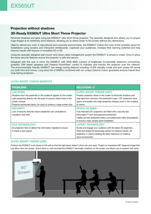 Page 2Projection without shadows
3D-Ready EX565UT Ultra Short Throw Projector
Eliminate shadows and glare using the EX565UT ultra short throw projector. The specially designed lens allows you to project 
huge images at an extremely short distance, allowing you to stand closer to the screen without any distractions.
Ideal for almost any room in educational and corporate environments, the EX565UT makes the most of the available space for 
installations  using  screens  and  interactive  whiteboards.  Captivate...