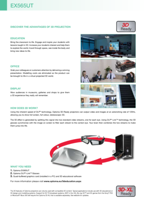 Page 41
3
2
The 3D features of Optoma projectors can only be used with compatible 3D content. Typical applications include use with 3D educational or 
3D design and modelling systems. Support for 3D TV broadcast systems, (SKY in the UK), Blu-ray 3D™ and 3D games from the Sony® PS3 
or Microsoft® Xbox 360 will require the Optoma 3D-XL that is available separately. See website for updates.
3D-XL 
Ready
WHAT YOU NEED
Optoma EX565UT1. 
Optoma DLP2. ®-LinkTM Glasses
Quad-buffered graphics card (installed in a PC)...