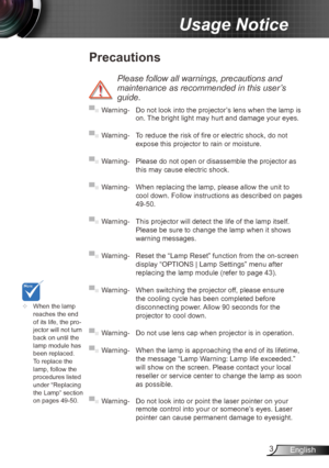 Page 33English
Usage Notice
Precautions
 
Please follow all warnings, precautions and 
maintenance as recommended in this user’s 
guide.
▀■ Warning-  Do not look into the projector’s lens when the lamp is 
on. The bright light may hurt and damage your eyes.
▀■ Warning- To reduce the risk of fire or electric shock, do not 
expose this projector to rain or moisture.
▀■ Warning- Please do not open or disassemble the projector as 
this may cause electric shock.
▀■ Warning- When replacing the lamp, please allow the...