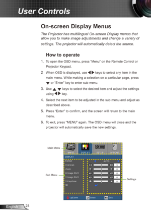 Page 2424
English
User Controls
The Projector has multilingual On-screen Display menus that 
allow you to make image adjustments and change a variety of 
settings. The projector will automatically detect the source. 
How to operate 
1.  To open the OSD menu, press “Menu” on the Remote Control or 
Projector Keypad.
2  When OSD is displayed, use
   keys to select any item in the 
main menu. While making a selection on a particular page, press  
 or “Enter” key to enter sub menu.
3. Use   keys to select the...