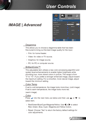 Page 2929English
User Controls
IMAGE | Advanced
 Degamma
This allows you to choose a degamma table that has been   
fine-tuned to bring out the best image quality for the input.
 
  Film: for home theater.
 
 Video: for video or TV source.
 
 Graphics: for image source.
 
  PC: for PC or computer source.
  BrilliantColor™
This adjustable item utilizes a new color-processing algorithm and 
system level enhancements to enable higher brightness while 
providing true, more vibrant colors in picture. The range...