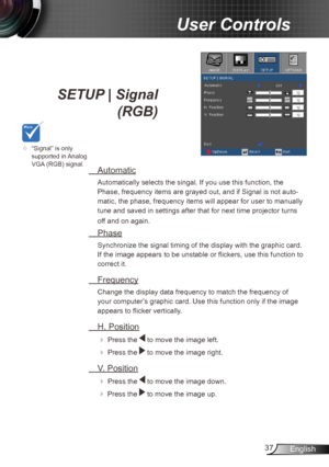 Page 3737English
User Controls
SETUP | Signal  
 (RGB)
  Automatic
Automatically selects the singal. If you use this function, the 
Phase, frequency items are grayed out, and if Signal is not auto -
matic, the phase, frequency items will appear for user to manually 
tune and saved in settings after that for next time projector turns 
off and on again.
  Phase
Synchronize the signal timing of the display with the graphic card. 
If the image appears to be unstable or flickers, use this function to 
correct it....