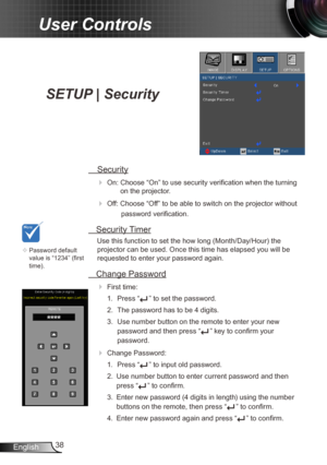 Page 3838
English
User Controls
SETUP | Security
  Security
 
On: Choose “On” to use security verification when the turning  on the projector.
 Off: Choose “Off” to be able to switch on the projector without 
password verification.
 Security Timer
Use this function to set the how long (Month/Day/Hour) the 
projector can be used. Once this time has elapsed you will be  
requested to enter your password again.
  Change Password
 
First time:
1.  Press “
” to set the password.
2.  The password has to be 4...