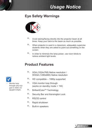 Page 55English
Usage Notice
Eye Safety Warnings
 
▀■ Avoid staring/facing directly into the projector beam at all 
times. Keep your back to the beam as much as possible.
▀■ When projector is used in a classroom, adequately supervise 
students when they are asked to point out something on the 
screen.
▀■ In order to minimize the lamp power, use room blinds to 
reduce ambient light levels. 
Product Features
▀■ XGA (1024x768) Native resolution / 
WXGA (1280x800) Native resolution 
▀■  HD compatible – 1080p...