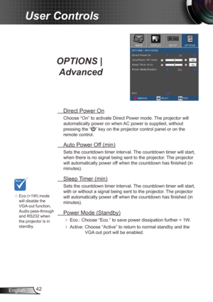 Page 4242
English
User Controls
OPTIONS | 
Advanced
  Direct Power On
Choose “On” to activate Direct Power mode. The projector will 
automatically power on when AC power is supplied, without 
pressing the “
” key on the projector control panel or on the 
remote control.
  Auto Power Off (min)
Sets the countdown timer interval. The countdown timer will start, 
when there is no signal being sent to the projector. The projector 
will automatically power off when the countdown has finished (in 
minutes).
 Sleep...