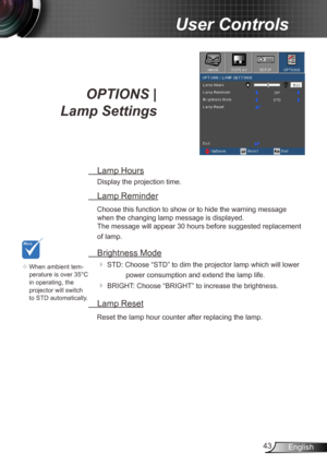 Page 4343English
User Controls
OPTIONS |   
Lamp Settings
  Lamp Hours
Display the projection time.
 Lamp Reminder
Choose this function to show or to hide the warning message 
when the changing lamp message is displayed.   
The message will appear 30 hours before suggested replacement 
of lamp.
  Brightness Mode
  
STD: Choose “STD” to dim the projector lamp which will lower 
power consumption and extend the lamp life. 
 BRIGHT: Choose “BRIGHT” to increase the brightness. 
  Lamp Reset
Reset the lamp hour...