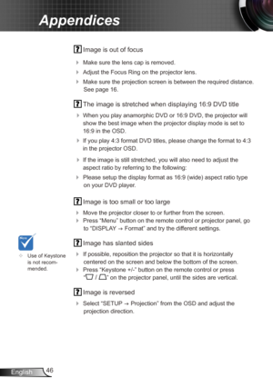 Page 4646
English
Appendices
  Image is out of focus
 
Make sure the lens cap is removed.
 Adjust the Focus Ring on the projector lens. 
 Make sure the projection screen is between the required distance. 
See page 16.
  The image is stretched when displaying 16:9 DVD title
 
When you play anamorphic DVD or 16:9 DVD, the projector will 
show the best image when the projector display mode is set to 
16:9 in the OSD.
 If you play 4:3 format DVD titles, please change the format to 4:3 
in the projector OSD.
...