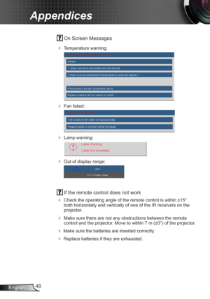 Page 4848
English
Appendices
  On Screen Messages 
 Temperature warning:
 
 Fan failed:
 
 Lamp warning:
 
 Out of display range:
 
  If the remote control does not work
 
Check the operating angle of the remote control is within ±15° 
both horizontally and vertically of one of the IR receivers on the 
projector.
 Make sure there are not any obstructions between the remote 
control and the projector. Move to within 7 m (±0°) of the projector.
 Make sure the batteries are inserted correctly.
 Replace...