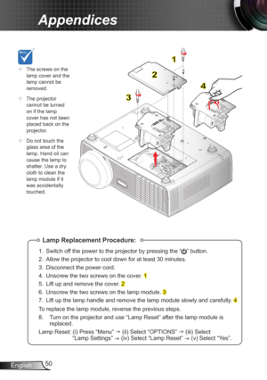 Page 5050
English
Appendices
Lamp Replacement Procedure:
1.  Switch off the power to the projector by pressing the “” button. 
2.  Allow the projector to cool down for at least 30 minutes.
3.  Disconnect the power cord.
4.  Unscrew the two screws on the cover. 
1
5.  Lift up and remove the cover. 
2
6.  Unscrew the two screws on the lamp module. 
3
7.  Lift up the lamp handle and remove the lamp module slowly and carefully . 
4
To replace the lamp module, reverse the previous steps.
8.   Turn on the projector...