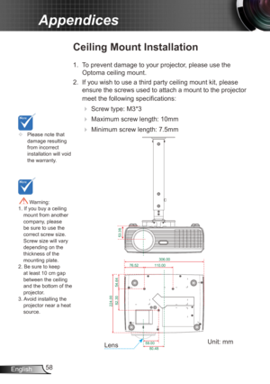 Page 5858
English
Appendices
	 Please note that 
damage resulting 
from incorrect 
installation will void 
the warranty.
Ceiling Mount Installation
1. To prevent damage to your projector, please use the 
Optoma ceiling mount.
2.  If you wish to use a third party ceiling mount kit, please 
ensure the screws used to attach a mount to the projector 
meet the following specifications:
 
 Screw type: M3*3
 
 Maximum screw length: 10mm
 
   Minimum screw length: 7.5mm
 Warning: 
1. If you buy a ceiling  mount...