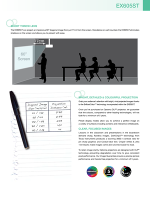 Page 3EX605ST
ShorT ThroW lEnS
The EX605ST can project an impressive 60” diagonal image from just 77cm from the screen. Standalone or wall mounted, the EX605ST eliminates 
shadows on the screen and allows you to present with ease.
BriGhT, DET ailED & coloUrfUl ProJEcTion
Grab your audience’s attention with bright, vivid projected images thanks 
to the BrilliantColor™ technology incorporated within the EX605ST.
Once you’ve purchased an Optoma DLP
® projector, we guarantee 
that  the  colours,  compared  to...