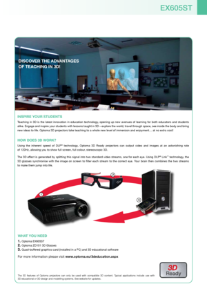 Page 5EX605ST
WhaT yoU nEED
Optoma EX605ST1. 
Optoma ZD101 3D Glasses2. 
Quad-buffered graphics card (installed in a PC) and 3D educational software3. 
For more information please visit www.optoma.eu/3deducation.aspx
1
3
2
DiScovEr ThE aDvanT aGES 
of TEachinG in 3D!
3D 
Ready
The  3D  features  of  Optoma  projectors  can  only  be  used  with  compatible  3D  content.  Typical  applications  include  use  with   
3D educational or 3D design and modelling systems. See website for updat\
es.
inSPirE yoUr...