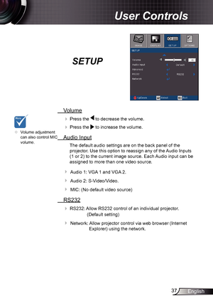 Page 3737English
User Controls
SETUP
 Volume
  Press the  to decrease the volume.
 
  Press the  to increase the volume.
  Audio Input
The default audio settings are on the back panel of the 
projector. Use this option to reassign any of the Audio Inputs 
(1 or 2) to the current image source. Each Audio input can be 
assigned to more than one video source.
 Audio 1: VGA 1 and VGA 2.
 Audio 2: S-Video/Video.
 MIC: (No default video source)
 RS232

 RS232: Allow RS232 control of an individual projector....