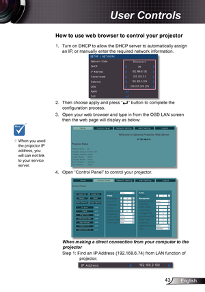 Page 4343English
User Controls
1. Turn on DHCP to allow the DHCP server to automatically assign 
an IP, or manually enter the required network information.
2. Then choose apply and press  “” button to complete the 
configuration process.
3.  Open your web browser and type in from the OSD LAN screen 
then the web page will display as below:
4. Open “ Control Panel ” to control your projector. 
 
When making a direct connection from your computer to the  projector
Step 1: Find an IP Address (192.168.6.74) from...