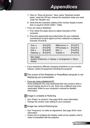 Page 4949English
Appendices
 7.  Click on “Show all devices”. Next, select “Standard monitor 
types” under the SP box; choose the resolution mode you need 
under the “Models” box. 
  8.  Verify that the resolution setting of the monitor display is lower 
than or equal to  UXGA (1600 × 1200). 
 If you are using a Notebook:
  1.  First, follow the steps above to adjust resolution of the   
computer.
  2.  Press the appropriate keys listed below for your notebook 
manufacturer to send signal out from notebook to...