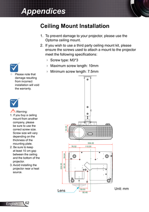 Page 6262
English
Appendices
	 Please note that 
damage resulting 
from incorrect 
installation will void 
the warranty.
Ceiling Mount Installation
1. To prevent damage to your projector, please use the 
Optoma ceiling mount.
2.  If you wish to use a third party ceiling mount kit, please 
ensure the screws used to attach a mount to the projector 
meet the following specifications:
 
 Screw type: M3*3
 
 Maximum screw length: 10mm
 
   Minimum screw length: 7.5mm
 Warning: 
1. If you buy a ceiling  mount...