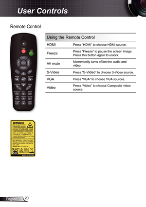 Page 20
20English

User Controls

Remote Control
Using the Remote Control
HDMIPress “HDMI” to choose HDMI source.
FreezePress “Freeze” to pause the screen image.
Press this button again to unlock.
AV muteMomentarily turns off/on the audio and 
video.
S-Video Press “S-Video” to choose S-Video source.
VGAPress “VGA” to choose VGA sources.
VideoPress “Video” to choose Composite video 
source.
/? 