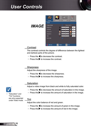 Page 28
28English

User Controls

IMAGE
  Contrast
The contrast controls the degree of difference between the lightest 
and darkest parts of the picture. 
  Press the  to decrease the contrast.
  Press the  to increase the contrast.
 
  Sharpness
Adjust the sharpness of the image.
  Press the  to decrease the sharpness.
  Press the  to increase the sharpness. 
  Saturation
Adjust a video image from black and white to fully saturated color.
  Press the  to decrease the amount of saturation in the image.
 ...