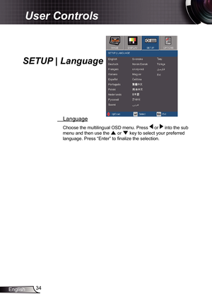 Page 34
34English

User Controls

  Language
Choose the multilingual OSD menu. Press  or  into the sub 
menu and then use the  or  key to select your preferred 
language. Press “Enter” to fi nalize the selection. 
SETUP | Language 