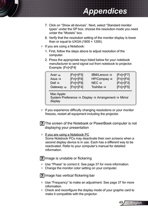 Page 49
49English

Appendices

 7.  Click on “Show all devices”. Next, select “Standard monitor 
types” under the SP box; choose the resolution mode you need 
under the “Models” box. 
  8.  Verify that the resolution setting of the monitor display is lower 
than or equal to UXGA (600 × 200). 
 If you are using a Notebook:
 .  First, follow the steps above to adjust resolution of the 
 
computer.
  2.  Press the appropriate keys listed below for your notebook 
manufacturer to send signal out from...