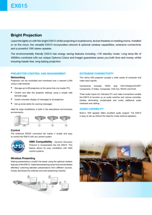 Page 2Bright Projection 
Leave the lights on with the bright EX615 whilst projecting in boardrooms, lecture theatres or meeting rooms. Installed 
or  on  the  move,  the  versatile  EX615  incorporates  network  &  optional  wireless  capabilities,  extensive  connectivity 
and a powerful 10W stereo speaker.
The  environmentally  friendly  EX615  has  energy  saving  features  including  