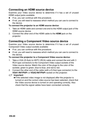 Page 20 EN-20
Connecting an HDMI source device
Examine your Video source device to determine if it has a set of unused
HDMI output jacks available:
„If so, you can continue with this procedure.
„If not, you will need to reassess which method you can use to connect to 
the device.
To connect the projector to an HDMI source device:
1. Take an HDMI cable and connect one end to the HDMI output jack of the 
HDMI source device.
2. Connect the other end of the HDMI cable to the 
HDMI jack on the 
projector.
Connecting...