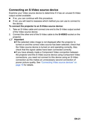 Page 21EN-21
Connecting an S-Video source device
Examine your Video source device to determine if it has an unused S-Video
output socket available:
„If so, you can continue with this procedure.
„If not, you will need to reassess which method you can use to connect to 
the device.
To connect the projector to an S-Video source device:
1. Take an S-Video cable and connect one end to the S-Video output socket 
of the Video source device.
2. Connect the other end of the S-Video cable to the 
S-VIDEO socket on the...