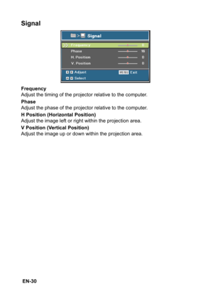 Page 30 EN-30
Signal
Frequency
Adjust the timing of the projector relative to the computer.
Phase
Adjust the phase of the projector relative to the computer.
H Position (Horizontal Position)
Adjust the image left or right within the projection area.
V Position (Vertical Position)
Adjust the image up or down within the projection area. 