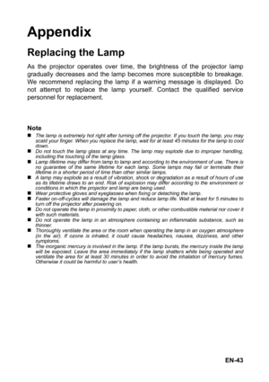 Page 43EN-43
Appendix
Replacing the Lamp
As the projector operates over time, the brightness of the projector lamp
gradually decreases and the lamp becomes more susceptible to breakage.
We recommend replacing the lamp if a warning message is displayed. Do
not attempt to replace the lamp yourself. Contact the qualified service
personnel for replacement.
Note
„The lamp is extremely hot right after turning off the projector. If you touch the lamp, you may
scald your finger. When you replace the lamp, wait for at...