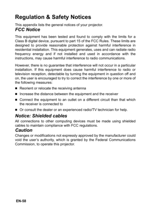 Page 58 EN-58
Regulation & Safety Notices
This appendix lists the general notices of your projector.
FCC Notice
This equipment has been tested and found to comply with the limits for a
Class B digital device, pursuant to part 15 of the FCC Rules. These limits are
designed to provide reasonable protection against harmful interference in
residential installation. This equipment generates, uses and can radiate radio
frequency energy and if not installed and used in accordance with the
instructions, may cause...