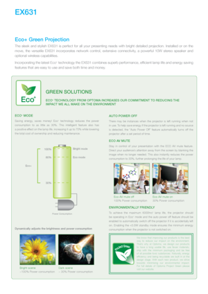 Page 2EX631
Eco+ moDE
Saving  energy,  saves  money!  Eco+  technology  reduces  the  power 
consumption  to  as  little  as  30%.  This  intelligent  feature  also  has   
a positive effect on the lamp life, increasing it up to 70% while lowering 
the total cost of ownership and reducing maintenance. 
100%
80%
30% Eco mode
Bright mode
Eco+ 
Power Consumption
Dynamically adjusts the brightness and power consumption  
Bright scene
~100% Power consumption
Dark scene
~ 30% Power consumption
Auto PowEr off
There...