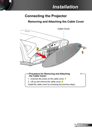 Page 1111English
Installation
Removing and Attaching the Cable Cover
Connecting the Projector
1
2
Procedure for Removing and Attaching  the Cable Cover:
1. Unscrew the screw on the cable cover. 1
2. Lift up and remove the cable cover. 2
Install the cable cover by reversing the previous steps.
Cable Cover 