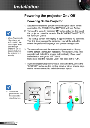 Page 1414English
Installation
or
Powering the projector On / Off
	Turn on the projector first and then select the signal sources.
Powering On the Projector
1. Securely connect the power cord and signal cable. When 
connected, the POWER/STANDBY LED will turn Amber. 
2. Turn on the lamp by pressing “” button either on the top of 
the projector or on the remote. The POWER/STANDBY LED 
will now turn Green.
 The startup screen will display in approximately 10 seconds. 
The first time you use the projector, you will...