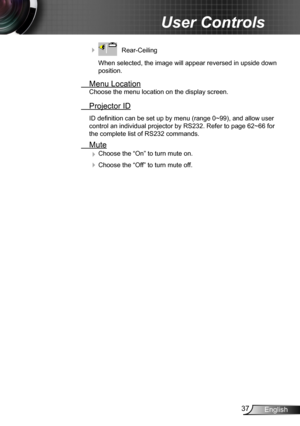 Page 3737English
User Controls
    Rear-Ceiling 
When selected, the image will appear reversed in upside down 
position.
  Menu Location
Choose the menu location on the display screen.
 Projector ID
ID definition can be set up by menu (range 0~99), and allow user 
control an individual projector by RS232. Refer to page 62~66 for 
the complete list of RS232 commands.
 Mute
 Choose the “On” to turn mute on. 
 Choose the “Off” to turn mute off.  