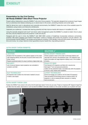 Page 2Presentation for the 21st Century  
3D-Ready EX665UT Ultra Short Throw Projector
Present without distractions using the EX665UT ultra short throw projector. The specially designed lens produces huge images 
from an extremely short distance allowing you to stand closer to the screen, preventing shadows and screen glare.
Ideal for almost any room in educational and corporate environments, the EX665UT makes the most of the available space for 
installations using screens and interactive whiteboards....