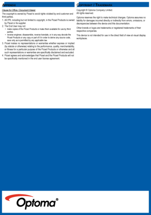Page 252525
Copyright © Optoma Company Limited. All rights reserved.
Optoma reserves the right to make technical changes. Optoma assumes no liability for damages incurred directly or indirectly from errors, omiss\
ions, or discrepancies between the device and this documentation. 
Other brands or logos are trademarks or registered trademarks of their respective companies.
This device is not intended for use in the direct field of view at visual display workplaces. 
Clause for Office / Document Viewer
The...