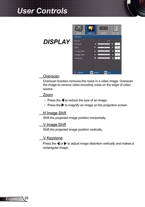 Page 28
28English

User Controls

  Overscan
Overscan function removes the noise in a video image. Overscan 
the image to remove video encoding noise on the edge of video 
source.
  Zoom
  Press the  to reduce the size of an image.
  Press the  to magnify an image on the projection screen.
  H Image Shift
Shift the projected image position horizontally. 
  V Image Shift
Shift the projected image position vertically. 
 V Keystone
Press the  or  to adjust image distortion vertically and makes a 
rectangular...