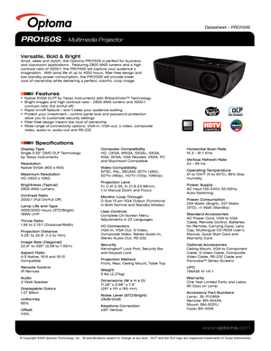 Page 1© Copyright 2009 Optoma Technology, Inc.  All specifications subject \
to change at any time.  DLP® and the DLP logo are registered trademarks of Texas Instruments.
www.optoma.com
Datasheet – PRO150S
PRO150S  Multimedia Projector
Versatile, Bold & BrightSmall, sleek and stylish, the Optoma PRO150S is perfect for business 
and classroom applications.  Featuring 2800 ANSI lumens and a high 
contrast ratio of 3000:1, the PRO150S will capture your audience’s 
imagination.  With lamp life of up to 4000 hours,...