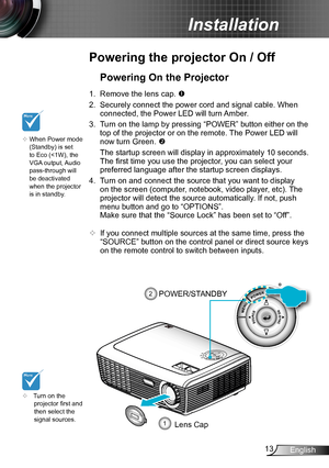 Page 1313English
Installation
Powering the projector On / Off
	Turn on the projector first and then select the signal sources.
Powering On the Projector
1. Remove the lens cap. 
2. Securely connect the power cord and signal cable. When 
connected, the Power LED will turn Amber. 
3. Turn on the lamp by pressing “POWER” button either on the 
top of the projector or on the remote. The Power LED will 
now turn Green. 
 The startup screen will display in approximately 10 seconds. 
The first time you use the...